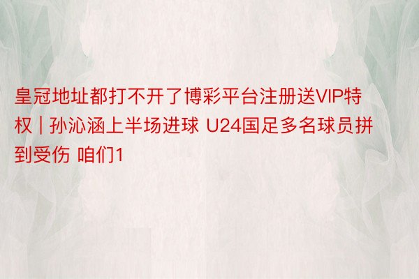 皇冠地址都打不开了博彩平台注册送VIP特权 | 孙沁涵上半场进球 U24国足多名球员拼到受伤 咱们1