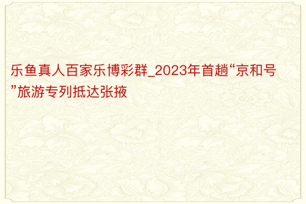 乐鱼真人百家乐博彩群_2023年首趟“京和号”旅游专列抵达张掖