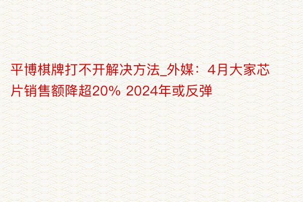 平博棋牌打不开解决方法_外媒：4月大家芯片销售额降超20% 2024年或反弹
