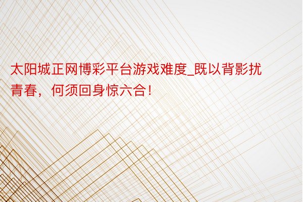 太阳城正网博彩平台游戏难度_既以背影扰青春，何须回身惊六合！
