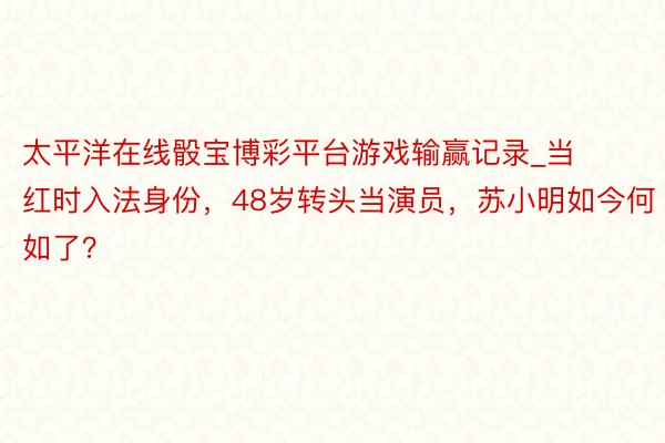太平洋在线骰宝博彩平台游戏输赢记录_当红时入法身份，48岁转头当演员，苏小明如今何如了？