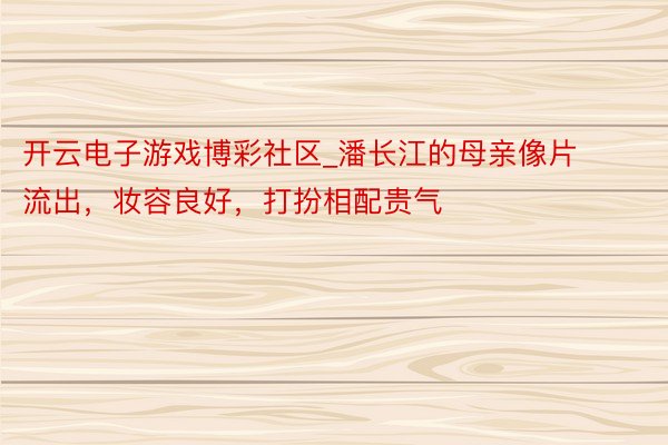 开云电子游戏博彩社区_潘长江的母亲像片流出，妆容良好，打扮相配贵气