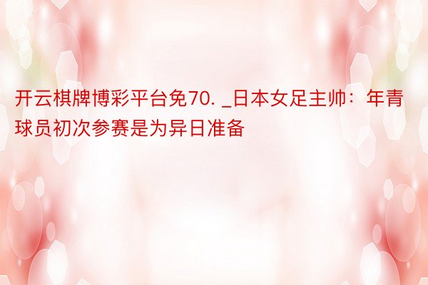 开云棋牌博彩平台免70. _日本女足主帅：年青球员初次参赛是为异日准备