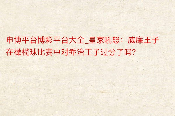 申博平台博彩平台大全_皇家吼怒：威廉王子在橄榄球比赛中对乔治王子过分了吗？