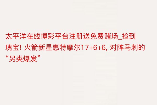 太平洋在线博彩平台注册送免费赌场_捡到瑰宝! 火箭新星惠特摩尔17+6+6， 对阵马刺的“另类爆发”