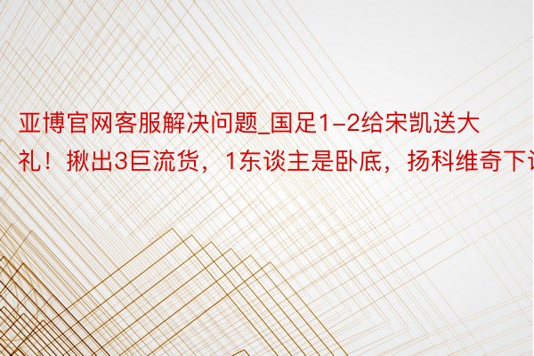 亚博官网客服解决问题_国足1-2给宋凯送大礼！揪出3巨流货，1东谈主是卧底，扬科维奇下课！