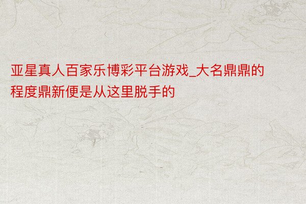 亚星真人百家乐博彩平台游戏_大名鼎鼎的程度鼎新便是从这里脱手的