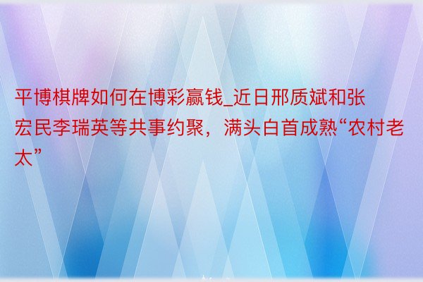 平博棋牌如何在博彩赢钱_近日邢质斌和张宏民李瑞英等共事约聚，满头白首成熟“农村老太”