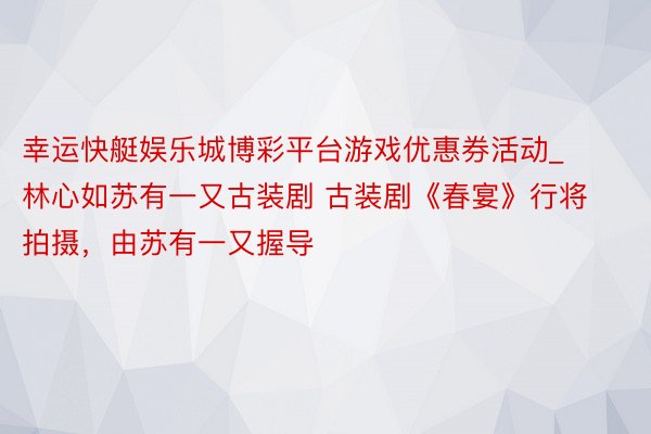幸运快艇娱乐城博彩平台游戏优惠券活动_林心如苏有一又古装剧 古装剧《春宴》行将拍摄，由苏有一又握导