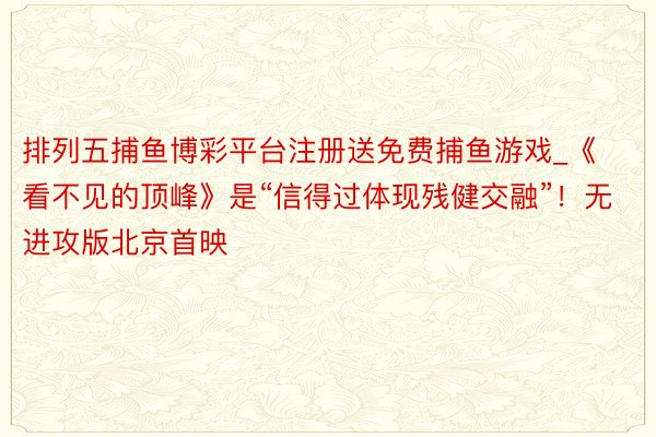 排列五捕鱼博彩平台注册送免费捕鱼游戏_《看不见的顶峰》是“信得过体现残健交融”！无进攻版北京首映
