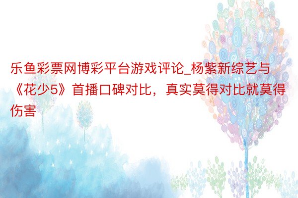 乐鱼彩票网博彩平台游戏评论_杨紫新综艺与《花少5》首播口碑对比，真实莫得对比就莫得伤害