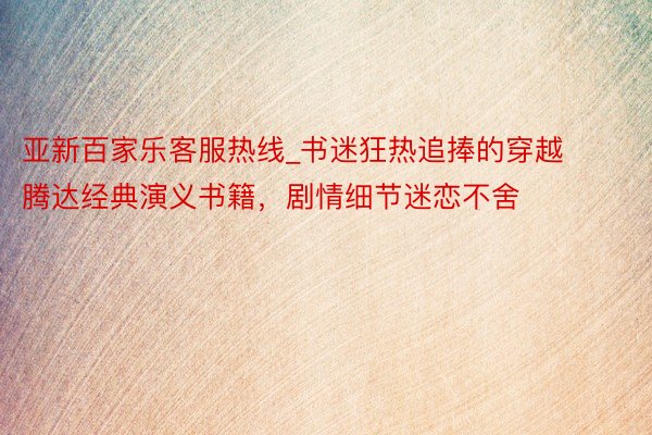 亚新百家乐客服热线_书迷狂热追捧的穿越腾达经典演义书籍，剧情细节迷恋不舍