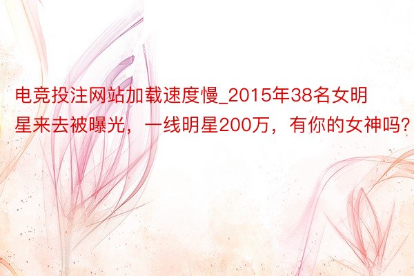 电竞投注网站加载速度慢_2015年38名女明星来去被曝光，一线明星200万，有你的女神吗？