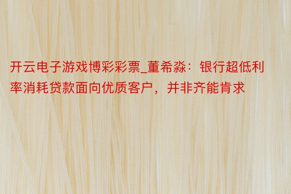 开云电子游戏博彩彩票_董希淼：银行超低利率消耗贷款面向优质客户，并非齐能肯求