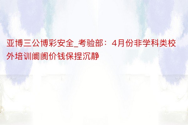 亚博三公博彩安全_考验部：4月份非学科类校外培训阛阓价钱保捏沉静