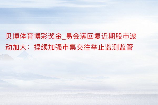 贝博体育博彩奖金_易会满回复近期股市波动加大:捏续加强市集交往举止监测监管