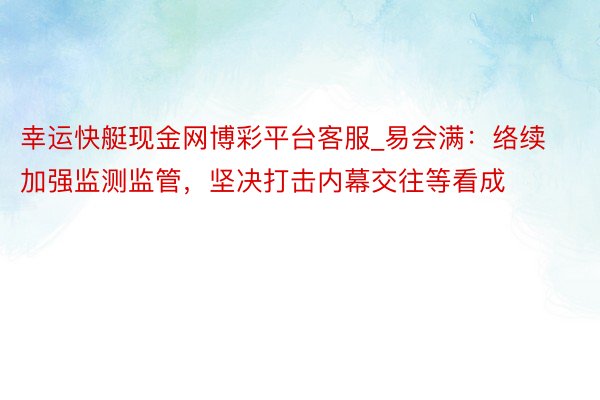 幸运快艇现金网博彩平台客服_易会满：络续加强监测监管，坚决打击内幕交往等看成