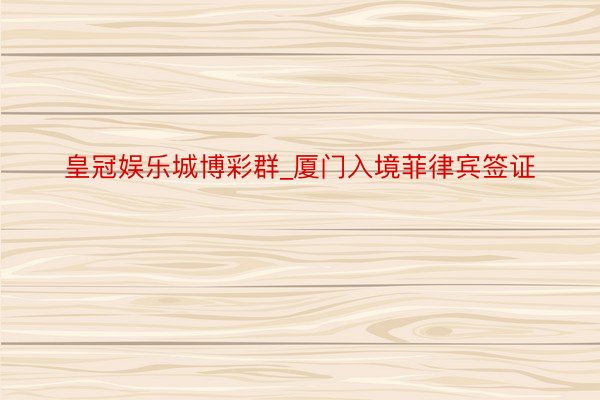 皇冠娱乐城博彩群_厦门入境菲律宾签证