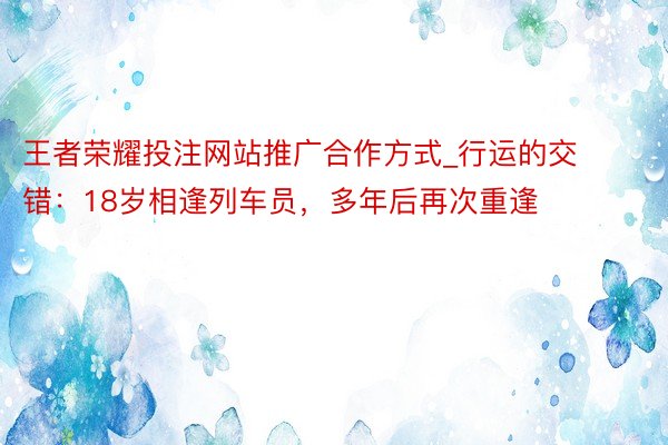 王者荣耀投注网站推广合作方式_行运的交错：18岁相逢列车员，多年后再次重逢