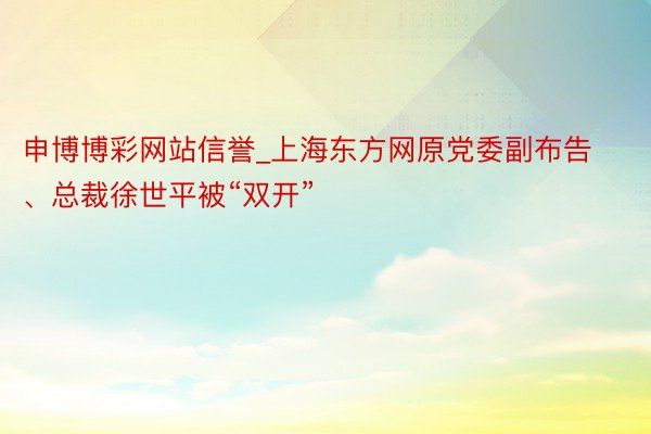 申博博彩网站信誉_上海东方网原党委副布告、总裁徐世平被“双开”