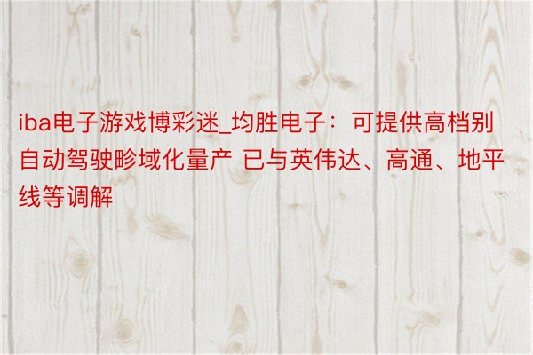 iba电子游戏博彩迷_均胜电子：可提供高档别自动驾驶畛域化量产 已与英伟达、高通、地平线等调解