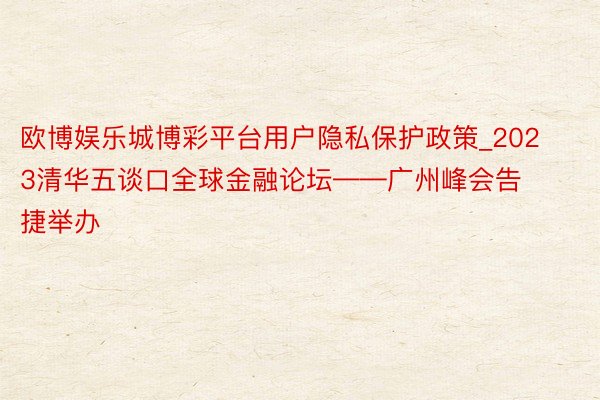 欧博娱乐城博彩平台用户隐私保护政策_2023清华五谈口全球金融论坛——广州峰会告捷举办