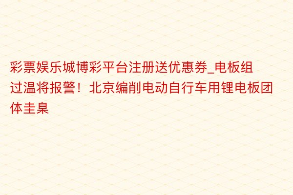彩票娱乐城博彩平台注册送优惠券_电板组过温将报警！北京编削电动自行车用锂电板团体圭臬
