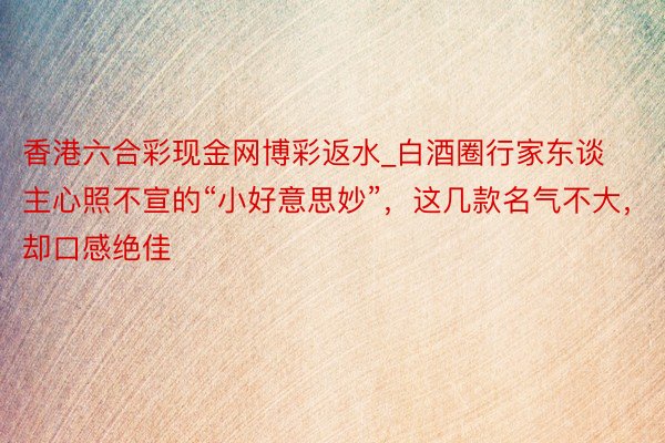 香港六合彩现金网博彩返水_白酒圈行家东谈主心照不宣的“小好意思妙”，这几款名气不大，却口感绝佳